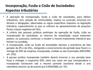 Incorporação, Fusão e Cisão de Sociedades:
Aspectos tributários
• A operação de incorporação, fusão e cisão de sociedades, para efeitos
tributários, sem solução de continuidade, implica na sucessão universal em
direitos e obrigações, observadas as regras específicas impostas na legislação
tributária, especialmente as que se referem ao aproveitamento de prejuízos
fiscais e bases negativas de CSLL;
• A critério das pessoas jurídicas partícipes da operação de fusão, cisão ou
incorporação de sociedades, as reservas de reavaliação, acaso existentes
podem, na sucessora, continuar a receber o mesmo tratamento tributário que
tinham na sucedida;
• A incorporação, cisão ou fusão de Sociedades decreta a ocorrência do fato
gerador do IPJ e da CSLL, obrigando o encerramento do período base fiscal e a
entrega de DIPJ da empresa incorporada, cindida ou das fusionadas (RIR/1999,
art. 235);
• A pessoa jurídica incorporada também deverá encerrar o seu período base
fiscal e entregar a respectiva DIPJ, salvo nos casos em que incorporadora e
incorporada estivessem sob o mesmo controle societário desde o ano
calendário anterior ao do evento (Lei 9.959/2000, art. 5º);
 