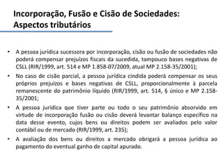 Incorporação, Fusão e Cisão de Sociedades:
Aspectos tributários
• A pessoa jurídica sucessora por incorporação, cisão ou fusão de sociedades não
poderá compensar prejuízos fiscais da sucedida, tampouco bases negativas de
CSLL (RIR/1999, art. 514 e MP 1.858-07/2009, atual MP 2.158-35/2001);
• No caso de cisão parcial, a pessoa jurídica cindida poderá compensar os seus
próprios prejuízos e bases negativas de CSLL, proporcionalmente à parcela
remanescente do patrimônio líquido (RIR/1999, art. 514, § único e MP 2.158-
35/2001;
• A pessoa jurídica que tiver parte ou todo o seu patrimônio absorvido em
virtude de incorporação fusão ou cisão deverá levantar balanço específico na
data desse evento, cujos bens ou direitos podem ser avaliados pelo valor
contábil ou de mercado (RIR/1999, art. 235);
• A avaliação dos bens ou direitos a mercado obrigará a pessoa jurídica ao
pagamento do eventual ganho de capital apurado.
 