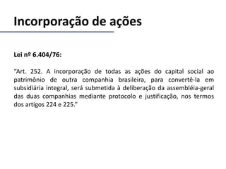 Incorporação de ações
Lei nº 6.404/76:
“Art. 252. A incorporação de todas as ações do capital social ao
patrimônio de outra companhia brasileira, para convertê-la em
subsidiária integral, será submetida à deliberação da assembléia-geral
das duas companhias mediante protocolo e justificação, nos termos
dos artigos 224 e 225.”
 
