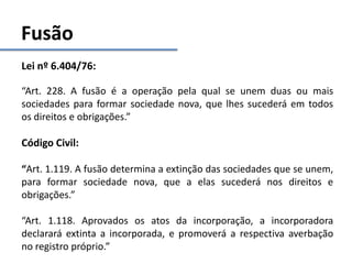 Fusão
Lei nº 6.404/76:
“Art. 228. A fusão é a operação pela qual se unem duas ou mais
sociedades para formar sociedade nova, que lhes sucederá em todos
os direitos e obrigações.”
Código Civil:
“Art. 1.119. A fusão determina a extinção das sociedades que se unem,
para formar sociedade nova, que a elas sucederá nos direitos e
obrigações.”
“Art. 1.118. Aprovados os atos da incorporação, a incorporadora
declarará extinta a incorporada, e promoverá a respectiva averbação
no registro próprio.”
 