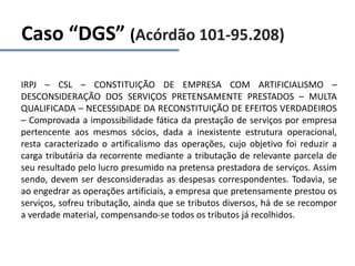 Caso “DGS” (Acórdão 101-95.208)
IRPJ – CSL – CONSTITUIÇÃO DE EMPRESA COM ARTIFICIALISMO –
DESCONSIDERAÇÃO DOS SERVIÇOS PRETENSAMENTE PRESTADOS – MULTA
QUALIFICADA – NECESSIDADE DA RECONSTITUIÇÃO DE EFEITOS VERDADEIROS
– Comprovada a impossibilidade fática da prestação de serviços por empresa
pertencente aos mesmos sócios, dada a inexistente estrutura operacional,
resta caracterizado o artificalismo das operações, cujo objetivo foi reduzir a
carga tributária da recorrente mediante a tributação de relevante parcela de
seu resultado pelo lucro presumido na pretensa prestadora de serviços. Assim
sendo, devem ser desconsideradas as despesas correspondentes. Todavia, se
ao engedrar as operações artificiais, a empresa que pretensamente prestou os
serviços, sofreu tributação, ainda que se tributos diversos, há de se recompor
a verdade material, compensando-se todos os tributos já recolhidos.
 