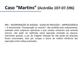 Caso “Martins” (Acórdão 107-07.596)
IRPJ – INCORPORAÇÃO ÀS AVESSAS - GLOSA DE PREJUÍZOS – IMPROCEDÊNCIA
– A denominada “incorporação às avessas”, não proibida pelo ordenamento,
realizada entre empresas operativas e que sempre estiveram sob controle
comum, não pode ser tipificada como operação simulada ou abusiva,
mormente quando, a par da inegável intenção de não perda de prejuízos
fiscais acumulados, teve por escopo a busca de melhor eficiência das
operações entre ambas praticadas.
 