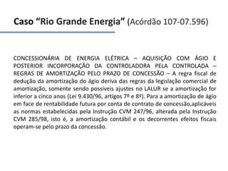 Caso “Rio Grande Energia” (Acórdão 107-07.596)
CONCESSIONÁRIA DE ENERGIA ELÉTRICA – AQUISIÇÃO COM ÁGIO E
POSTERIOR INCORPORAÇÃO DA CONTROLADORA PELA CONTROLADA –
REGRAS DE AMORTIZAÇÃO PELO PRAZO DE CONCESSÃO – A regra fiscal de
dedução da amortização do ágio deriva das regras da legislação comercial de
amortização, somente sendo possíveis ajustes no LALUR se a amortização for
inferior a cinco anos (Lei 9.430/96, artigos 7º e 8º). Para a amortização de ágio
em face de rentabilidade futura por conta de contrato de concessão,aplicáveis
as normas estabelecidas pela Instrução CVM 247/96, alterada pela Instrução
CVM 285/98, isto é, a amortização contábil e os decorrentes efeitos fiscais
operam-se pelo prazo da concessão.
 