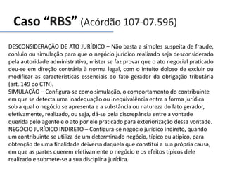 Caso “RBS” (Acórdão 107-07.596)
DESCONSIDERAÇÃO DE ATO JURÍDICO – Não basta a simples suspeita de fraude,
conluio ou simulação para que o negócio jurídico realizado seja desconsiderado
pela autoridade administrativa, mister se faz provar que o ato negocial praticado
deu-se em direção contrária à norma legal, com o intuito doloso de excluir ou
modificar as características essenciais do fato gerador da obrigação tributária
(art. 149 do CTN).
SIMULAÇÃO – Configura-se como simulação, o comportamento do contribuinte
em que se detecta uma inadequação ou inequivalência entra a forma jurídica
sob a qual o negócio se apresenta e a substância ou natureza do fato gerador,
efetivamente, realizado, ou seja, dá-se pela discrepância entre a vontade
querida pelo agente e o ato por ele praticado para exteriorização dessa vontade.
NEGÓCIO JURÍDICO INDIRETO – Configura-se negócio jurídico indireto, quando
um contribuinte se utiliza de um determinado negócio, típico ou atípico, para
obtenção de uma finalidade deiversa daquela que constitui a sua própria causa,
em que as partes querem efetivamente o negócio e os efeitos típicos dele
realizado e submete-se a sua disciplina jurídica.
 