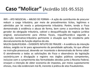 Caso “Molicar” (Acórdão 101-95.552)
IRPJ – ATO NEGOCIAL – ABUSO DE FORMA – A ação do contribuinte de procurar
reduzir a carga tributária, por meio de procedimentos lícitos, legítimos e
admitidos por lei revela o pelanejamento tributário. Porém, tendo o Fisco
demonstrado à evidência o abuso de forma, bem como a ocorrência do fato
gerador da obrigação tributária, cabível a desqualificação do negócio jurídico
original, exclusivamente para efeitos fiscais, requalificando-o segundo a
descrição normativo-tributária pertinente à situação que foi encoberta pelo
desnaturamento da função objetiva do ato.
MULTA QUALIFICADA – EVIDENTE INTUITO DE FRAUDE – A evidência da intenção
dolosa, exigida na lei para agravamento da penalidade aplicada, há que aflorar
na instrução processual, devendo ser inconteste e demonstrada de forma cabal.
O atendimento a todas as solicitações do Fisco e observância da legislação
societária,com a divulgação e registro nos órgãos públicos competentes,
inclusive com o cumprimento das formalidades devidas junto à Receita Federal,
ensejam a intenção de obter economia de impostos, por meios supostamente
elisivos, mas não evidenciam má-fé, inerente à prática de atos fraudulentos.
 