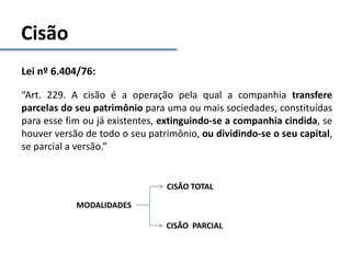 Cisão
Lei nº 6.404/76:
“Art. 229. A cisão é a operação pela qual a companhia transfere
parcelas do seu patrimônio para uma ou mais sociedades, constituídas
para esse fim ou já existentes, extinguindo-se a companhia cindida, se
houver versão de todo o seu patrimônio, ou dividindo-se o seu capital,
se parcial a versão.”
MODALIDADES
CISÃO TOTAL
CISÃO PARCIAL
 