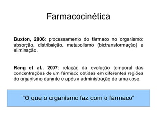 Farmacocinética
Buxton, 2006: processamento do fármaco no organismo:
absorção, distribuição, metabolismo (biotransformação) e
eliminação.
Rang et al., 2007: relação da evolução temporal das
concentrações de um fármaco obtidas em diferentes regiões
do organismo durante e após a administração de uma dose.
“O que o organismo faz com o fármaco”
 