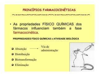 PROPRIEDADES FÍSICO QUÍMICAS x ATIVIDADE BIOLÓGICA
• As propriedades FÍSICO QUÍMICAS dos
fármacos influenciam também a fase
farmacocinética.
PRINCÍPIOS FARMACOCINÉTICAS
Absorção
Distribuição
Biotransformação
Eliminação
Via de
administração
 