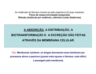 A ABSORÇÃO, A DISTRIBUIÇÃO, A
BIOTRANSFORMAÇÃO E A EXCREÇÃO SÃO FEITAS
ATRAVÉS DA MEMBRANA CELULAR.
Obs. Membranas celulares: as drogas atravessam essa membrana por
processos ativos e passivos (quanto mais aquoso o fármaco, mais difícil,
a passagem pela membrana).
As moléculas do fármaco movem-se pelo organismo de duas maneiras:
Fluxo de massa (circulação sanguínea)
Difusão (molécula por molécula, cobrindo curtas distâncias)
 
