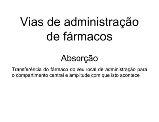Vias de administração
de fármacos
Absorção
Transferência do fármaco do seu local de administração para
o compartimento central e amplitude com que isto acontece
 