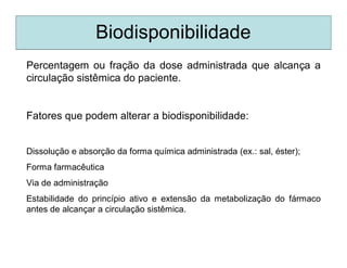 Biodisponibilidade
Percentagem ou fração da dose administrada que alcança a
circulação sistêmica do paciente.
Fatores que podem alterar a biodisponibilidade:
Dissolução e absorção da forma química administrada (ex.: sal, éster);
Forma farmacêutica
Via de administração
Estabilidade do princípio ativo e extensão da metabolização do fármaco
antes de alcançar a circulação sistêmica.
 