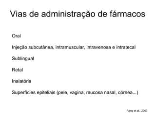 Vias de administração de fármacos
Oral
Injeção subcutânea, intramuscular, intravenosa e intratecal
Sublingual
Retal
Inalatória
Superfícies epiteliais (pele, vagina, mucosa nasal, córnea...)
Rang et al., 2007
 