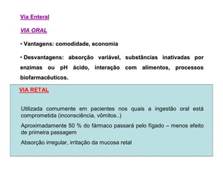ViaVia EnteralEnteral
VIA ORALVIA ORAL
•• Vantagens: comodidade, economiaVantagens: comodidade, economia
•• Desvantagens: absorDesvantagens: absorçção varião variáável, substâncias inativadas porvel, substâncias inativadas por
enzimas ou pHenzimas ou pH áácido, interacido, interaçção com alimentos, processosão com alimentos, processos
biofarmacêuticos.biofarmacêuticos.
Utilizada comumente em pacientes nos quais a ingestão oral está
comprometida (inconsciência, vômitos..)
Aproximadamente 50 % do fármaco passará pelo fígado – menos efeito
de primeira passagem
Absorção irregular, irritação da mucosa retal
VIA RETAL
 