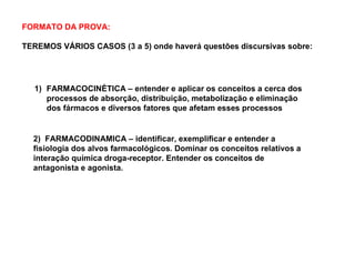 FORMATO DA PROVA:
TEREMOS VÁRIOS CASOS (3 a 5) onde haverá questões discursivas sobre:
2) FARMACODINAMICA – identificar, exemplificar e entender a
fisiologia dos alvos farmacológicos. Dominar os conceitos relativos a
interação química droga-receptor. Entender os conceitos de
antagonista e agonista.
1) FARMACOCINÈTICA – entender e aplicar os conceitos a cerca dos
processos de absorção, distribuição, metabolização e eliminação
dos fármacos e diversos fatores que afetam esses processos
 