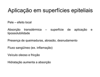 Aplicação em superfícies epiteliais
Pele – efeito local
Absorção transdérmica – superfície de aplicação e
lipossolubilidade
Presença de queimaduras, abrasão, desnudamento
Fluxo sangüíneo (ex. inflamação)
Veículo oleoso e fricção
Hidratação aumenta a absorção
 