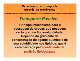 Mecanismos de transporte
através de membranas
Transporte Passivo
Principal mecanismo para a
passagem de drogas que possuem
certo grau de lipossolubilidade.
Depende do gradiente de
concentração do agente químico e de
sua solubilidade nos lipídios, que é
caracterizada pelo coeficiente de
partição lipídeo/água
 