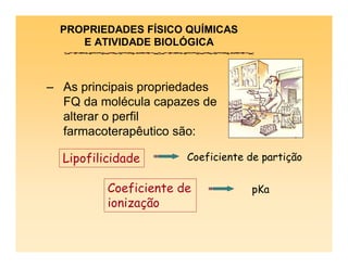 PROPRIEDADES FÍSICO QUÍMICAS
E ATIVIDADE BIOLÓGICA
– As principais propriedades
FQ da molécula capazes de
alterar o perfil
farmacoterapêutico são:
Coeficiente de partição
Coeficiente de
ionização
Lipofilicidade
pKa
 