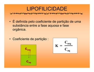 LIPOFILICIDADE
• É definida pelo coeficiente de partição de uma
substância entre a fase aquosa e fase
orgânica.
• Coeficiente de partição :
K =
Corg
Caq
Caq
Corg
 