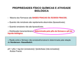 - Maioria dos Fármacos são BASES FRACAS OU ÁCIDOS FRACOS;
-- Quando não ionizáveis são rapidamente absorvidos (lipossolúveis);
-- Quando ionizáveis não são lipossolúveis;
-- Distribuição transmembrana – determinada pelo pKa do fármaco e pH do
líquido biológico.
-- Razão entre o fármaco não-ionizável/ionizável é determinada pela relação
de Henderson- Hasselbalch:
pH = pKa + log [íon (ionizáveis)] / [ácido/base (não-ionizados)]
Ácidos Fracos:
PROPRIEDADES FÍSICO QUÍMICAS E ATIVIDADE
BIOLÓGICA
 