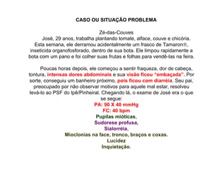 Zé-das-Couves
José, 29 anos, trabalha plantando tomate, alface, couve e chicória.
Esta semana, ele derramou acidentalmente um frasco de Tamaron,
inseticida organofosforado, dentro de sua bota. Ele limpou rapidamente a
bota com um pano e foi colher suas frutas e folhas para vendê-las na feira.
Poucas horas depois, ele começou a sentir fraqueza, dor de cabeça,
tontura, intensas dores abdominais e sua visão ficou “embaçada”. Por
sorte, conseguiu um banheiro próximo, pois ficou com diarréia. Seu pai,
preocupado por não observar motivos para aquele mal estar, resolveu
levá-lo ao PSF do Ipê/Pinheiral. Chegando lá, o exame de José era o que
se segue:
PA: 90 X 40 mmHg
FC: 40 bpm
Pupilas mióticas,
Sudorese profusa,
Sialorréia,
Mioclonias na face, tronco, braços e coxas.
Lucidez
Inquietação.
CASO OU SITUAÇÃO PROBLEMA
 