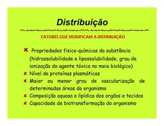 Distribuição
Propriedades fisico-químicas da substância
(hidrossolubilidade e lipossolubilidade, grau de
ionização do agente tóxico no meio biológico)
Nível de proteínas plasmáticas
Maior ou menor grau de vascularização de
determinadas áreas do organismo
Composição aquosa e lipídica dos orgãos e tecidos
Capacidade de biotransformação do organismo
FATORES QUE MODIFICAM A DISTRIBUIÇÃO
 