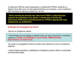 O citocromo P450 de maior expressão é a subfamília CYP3A4, presente no
fígado e fora dele como no trato gastrointestinal, por exemplo, o que inviabiliza a
administração de algumas drogas por via oral.
- Outro exemplo de ativação dos citocromos P450 é a administração
conjunta de antibióticos com etanol: o etanol ativa a família dos
citocromos P450 (mais especificamente os CYP2E1) degradando mais
rapidamente os antibióticos.
b) Reação de Conjugação de Fase II:
-Ocorre no citoplasma celular.
- Há formação de uma ligação covalente entre um grupo funcional no composto
original e o ÁCIDO GLICURÔNICO, GLUTATION, AMINOÁCIDOS,
SULFATOS E OU ACETATOS.
-Ás vezes os conjugados tornam-se ainda mais potentes do que os compostos
originais.
- Alguns fatores genéticos, patológicos e fisiológicos podem alterar a velocidade
da biotransformação.
 