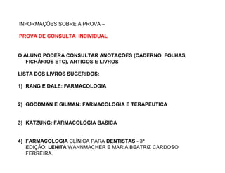 O ALUNO PODERÁ CONSULTAR ANOTAÇÕES (CADERNO, FOLHAS,
FICHÁRIOS ETC), ARTIGOS E LIVROS
LISTA DOS LIVROS SUGERIDOS:
1) RANG E DALE: FARMACOLOGIA
2) GOODMAN E GILMAN: FARMACOLOGIA E TERAPEUTICA
3) KATZUNG: FARMACOLOGIA BASICA
4) FARMACOLOGIA CLÍNICA PARA DENTISTAS - 3ª
EDIÇÃO. LENITA WANNMACHER E MARIA BEATRIZ CARDOSO
FERREIRA.
INFORMAÇÕES SOBRE A PROVA –
PROVA DE CONSULTA INDIVIDUAL
 