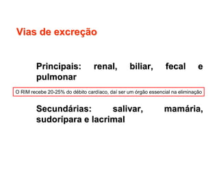 Vias de excreVias de excreççãoão
Principais: renal, biliar, fecal ePrincipais: renal, biliar, fecal e
pulmonarpulmonar
SecundSecundáárias: salivar, mamrias: salivar, mamáária,ria,
sudorsudoríípara e lacrimalpara e lacrimal
O RIM recebe 20-25% do débito cardíaco, daí ser um órgão essencial na eliminação
 