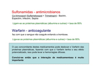 Sulfonamidas - antimicrobianos
Co-trimoxazol (Sulfametoxazol + Trimetropin): Bactrin,
Espectrin, Infectrin, Septra
Ligam-se as proteínas plasmáticas (albumina e outras) = taxa de 95%
Warfarin - anticoagulante
faz com que o sangue não coagule evitando a trombose.
Liga-se as proteínas plasmáticas (albumina e outras) = taxa de 95%
O uso concomitante destes medicamentos pode deslocar o Varfarin das
proteínas plasmáticas, fazendo com que o Varfarin tenha o seu efeito
potencializado, isso pode levar a hemorragias difusas.
Conclui-se então que a interação de medicamentosa é muito
importante
 