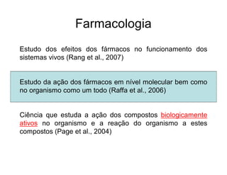 Farmacologia
Estudo dos efeitos dos fármacos no funcionamento dos
sistemas vivos (Rang et al., 2007)
Estudo da ação dos fármacos em nível molecular bem como
no organismo como um todo (Raffa et al., 2006)
Ciência que estuda a ação dos compostos biologicamente
ativos no organismo e a reação do organismo a estes
compostos (Page et al., 2004)
 