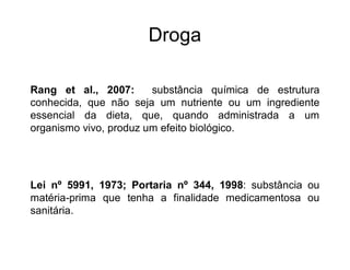 Droga
Rang et al., 2007: substância química de estrutura
conhecida, que não seja um nutriente ou um ingrediente
essencial da dieta, que, quando administrada a um
organismo vivo, produz um efeito biológico.
Lei nº 5991, 1973; Portaria nº 344, 1998: substância ou
matéria-prima que tenha a finalidade medicamentosa ou
sanitária.
 