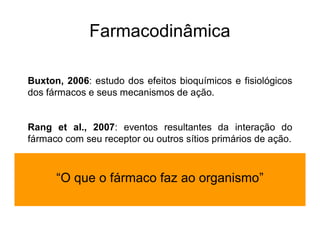 Buxton, 2006: estudo dos efeitos bioquímicos e fisiológicos
dos fármacos e seus mecanismos de ação.
Rang et al., 2007: eventos resultantes da interação do
fármaco com seu receptor ou outros sítios primários de ação.
“O que o fármaco faz ao organismo”
Farmacodinâmica
 