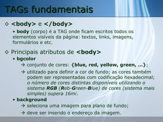 TAGs fundamentais
◊ <body> e </body>
• body (corpo) é a TAG onde ficam escritos todos os
elementos visíveis da página: textos, links, imagens,
formulários e etc.

◊ Principais atributos de <body>
• bgcolor
 conjunto de cores: {blue, red, yellow, green, ...};
 utilizado para definir a cor de fundo; as cores também
podem ser representadas com codificação hexadecimal;
o número de cores distintas disponíveis utilizando o
sistema RGB (Reb-Green-Blue) de cores (sistema mais
simples) supera 16mi.
• background
 seleciona uma imagem para plano de fundo;
 deve ser inserido o endereço da imagem.

 