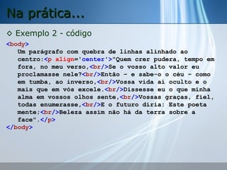 Na prática...
◊ Exemplo 2 - código
<body>
Um parágrafo com quebra de linhas alinhado ao
centro:<p align='center'>"Quem crer pudera, tempo em
fora, no meu verso,<br/>Se o vosso alto valor eu
proclamasse nele?<br/>Então – e sabe-o o céu – como
em tumba, ao inverso,<br/>Vossa vida aí oculto e o
mais que em vós excele.<br/>Dissesse eu o que minha
alma em vossos olhos sente,<br/>Vossas graças, fiel,
todas enumerasse,<br/>E o futuro diria: Este poeta
mente;<br/>Beleza assim não há da terra sobre a
face".</p>
</body>

 