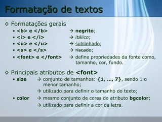 Formatação de textos
◊ Formatações gerais
•
•
•
•

<b> e </b>
<i> e </i>
<u> e </u>
<s> e </s>

• <font> e </font>






negrito;
itálico;
sublinhado;
riscado;

 define propriedades da fonte como,
tamanho, cor, fundo.

◊ Principais atributos de <font>
• size

 conjunto de tamanhos: {1, ..., 7}, sendo 1 o
menor tamanho;
 utilizado para definir o tamanho do texto;

• color

 mesmo conjunto de cores do atributo bgcolor;
 utilizado para definir a cor da letra.

 