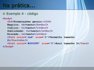 Na prática...
◊ Exemplo 4 - código
<body>
<h4>Formatações gerais:</h4>
Negrito: <b>texto</b><br/>
Itálico: <i>texto</i><br/>
Sublinhado: <u>texto</u><br/>
Riscado: <s>texto</s><br>
<font color='red' size='2'>Vermelho tamanho
2</font><br/>
<font color='#0000FF' size='5'>Azul tamanho 5</font>
</body>

 