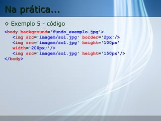 Na prática...
◊ Exemplo 5 - código
<body background='fundo_exemplo.jpg'>
<img src='imagem/sol.jpg' border='2px'/>
<img src='imagem/sol.jpg' height='100px'
width='200px;'/>
<img src='imagem/sol.jpg' height='150px'/>
</body>

 