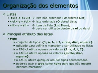 Organização dos elementos
◊ Listas

• <ul> e </ul>  lista não-ordenada (Unordered List);
• <ol> e </ol>  lista ordenada (Ordered List);
• <li> e </li>  item da lista (List Item);
 deve ser utilizado dentro da ol ou da ul.

◊ Principal atributo das listas
• type
 conjunto de tipos: {1, a, A, i, I, circle, disc, square};
 utilizado para definir o marcador a ser utilizado na lista;
 a TAG ol utiliza apenas os valores {1, a, A, i, I};
 a TAG ul utiliza apenas os valores {circle, disc,
square};
 a TAG li utiliza qualquer um dos tipos apresentados.
 pode-se usar o type como none para que não mostre
nenhum marcador.

 