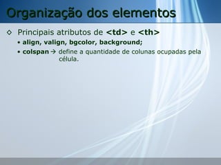 Organização dos elementos
◊ Principais atributos de <td> e <th>
• align, valign, bgcolor, background;
• colspan  define a quantidade de colunas ocupadas pela
célula.

 
