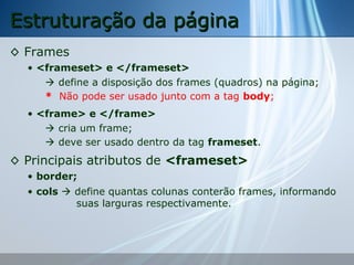 Estruturação da página
◊ Frames
• <frameset> e </frameset>
 define a disposição dos frames (quadros) na página;
* Não pode ser usado junto com a tag body;
• <frame> e </frame>
 cria um frame;
 deve ser usado dentro da tag frameset.

◊ Principais atributos de <frameset>
• border;
• cols  define quantas colunas conterão frames, informando
suas larguras respectivamente.

 
