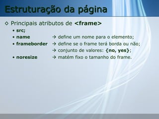 Estruturação da página
◊ Principais atributos de <frame>
• src;
• name

 define um nome para o elemento;

• frameborder

 define se o frame terá borda ou não;
 conjunto de valores: {no, yes};

• noresize

 matém fixo o tamanho do frame.

 