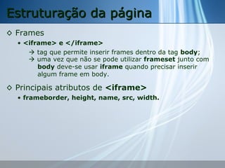 Estruturação da página
◊ Frames
• <iframe> e </iframe>
 tag que permite inserir frames dentro da tag body;
 uma vez que não se pode utilizar frameset junto com
body deve-se usar iframe quando precisar inserir
algum frame em body.

◊ Principais atributos de <iframe>
• frameborder, height, name, src, width.

 