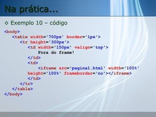 Na prática...
◊ Exemplo 10 – código
<body>
<table width='700px' border='1px'>
<tr height='300px'>
<td width='150px' valign='top'>
Fora do frame!
</td>
<td>
<iframe src='pagina1.html' width='100%'
height='100%' frameborder='no'></iframe>
</td>
</tr>
</table>
</body>

 