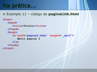 Na prática...
◊ Exemplo 11 – código de paginaLink.html
<html>
<head>
<title>Título</title>
</head>
<body>
<a href='pagina3.html' target='_self'>
Abrir página 3
</a>
</body>
</html>

 