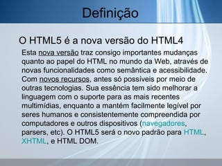 Definição
O HTML5 é a nova versão do HTML4
Esta nova versão traz consigo importantes mudanças
quanto ao papel do HTML no mundo da Web, através de
novas funcionalidades como semântica e acessibilidade.
Com novos recursos, antes só possíveis por meio de
outras tecnologias. Sua essência tem sido melhorar a
linguagem com o suporte para as mais recentes
multimídias, enquanto a mantém facilmente legível por
seres humanos e consistentemente compreendida por
computadores e outros dispositivos (navegadores,
parsers, etc). O HTML5 será o novo padrão para HTML,
XHTML, e HTML DOM.

 