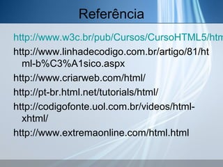 Referência

http://www.w3c.br/pub/Cursos/CursoHTML5/htm
http://www.linhadecodigo.com.br/artigo/81/ht
ml-b%C3%A1sico.aspx
http://www.criarweb.com/html/
http://pt-br.html.net/tutorials/html/
http://codigofonte.uol.com.br/videos/htmlxhtml/
http://www.extremaonline.com/html.html

 