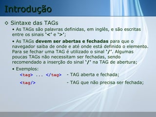 Introdução
◊ Sintaxe das TAGs
• As TAGs são palavras definidas, em inglês, e são escritas
entre os sinais ‘<’ e ‘>’;
• As TAGs devem ser abertas e fechadas para que o
navegador saiba de onde e até onde está definido o elemento.
Para se fechar uma TAG é utilizado o sinal ‘/’. Algumas
poucas TAGs não necessitam ser fechadas, sendo
recomendado a inserção do sinal ‘/’ na TAG de abertura;
• Exemplos:
<tag> ... </tag>
<tag/>

- TAG aberta e fechada;
- TAG que não precisa ser fechada;

 