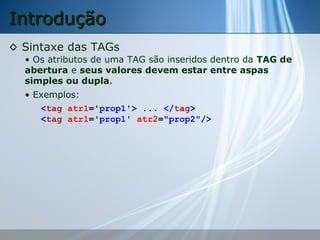 Introdução
◊ Sintaxe das TAGs
• Os atributos de uma TAG são inseridos dentro da TAG de
abertura e seus valores devem estar entre aspas
simples ou dupla.
• Exemplos:
<tag atr1='prop1'> ... </tag>
<tag atr1='prop1' atr2="prop2"/>

 