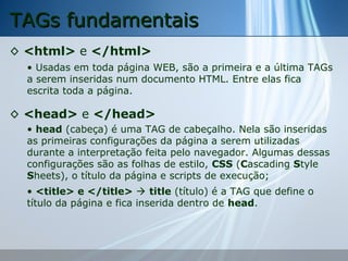 TAGs fundamentais
◊ <html> e </html>
• Usadas em toda página WEB, são a primeira e a última TAGs
a serem inseridas num documento HTML. Entre elas fica
escrita toda a página.

◊ <head> e </head>
• head (cabeça) é uma TAG de cabeçalho. Nela são inseridas
as primeiras configurações da página a serem utilizadas
durante a interpretação feita pelo navegador. Algumas dessas
configurações são as folhas de estilo, CSS (Cascading Style
Sheets), o título da página e scripts de execução;
• <title> e </title>  title (título) é a TAG que define o
título da página e fica inserida dentro de head.

 