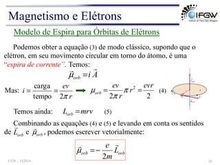 Modelo de Espira para Órbitas de Elétrons
Podemos obter a equação (3) de modo clássico, supondo que o
elétron, em seu movimento circular em torno do átomo, é uma
“espira de corrente”. Temos:
A
i
orb
!
!
=
µ
Mas:
r
ev
i
π
2
tempo
carga
=
=
2
2
2 evr
r
r
ev
orb =
= π
π
µ
mrv
Lorb =
Combinando as equações (4) e (5) e levando em conta os sentidos
de e , podemos escrever vetorialmente:
orb
orb L
m
e !
!
2
−
=
µ
orb
L
!
orb
µ
!
(4)
Temos ainda: (5)
Magnetismo e Elétrons
F328 – 1S2014 10
 